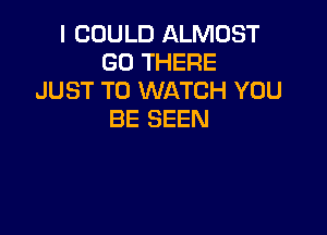 I COULD ALMOST
GO THERE
JUST TO WATCH YOU

BE SEEN