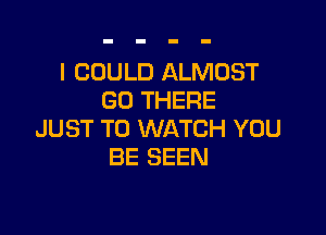 I COULD ALMOST
GO THERE

JUST TO WATCH YOU
BE SEEN