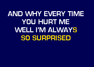 AND WHY EVERY TIME
YOU HURT ME
WELL I'M ALWAYS
SO SURPRISED