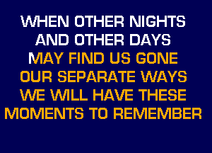 WHEN OTHER NIGHTS
AND OTHER DAYS
MAY FIND US GONE
OUR SEPARATE WAYS
WE WILL HAVE THESE
MOMENTS TO REMEMBER