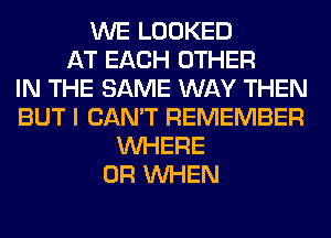 WE LOOKED
AT EACH OTHER
IN THE SAME WAY THEN
BUT I CAN'T REMEMBER
WHERE
0R WHEN