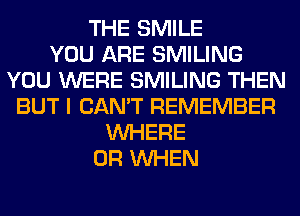 THE SMILE
YOU ARE SMILING
YOU WERE SMILING THEN
BUT I CAN'T REMEMBER
WHERE
0R WHEN