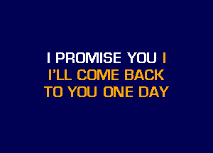 l PROMISE YOU I
I'LL COME BACK

TO YOU ONE DAY