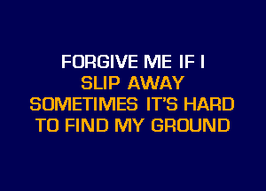 FORGIVE ME IF I
SLIP AWAY
SOMETIMES IT'S HARD
TO FIND MY GROUND