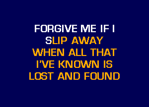 FORGIVE ME IF I
SLIP AWAY
WHEN ALL THAT

I'VE KNOWN IS
LOST AND FOUND