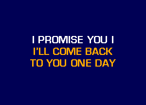 l PROMISE YOU I
I'LL COME BACK

TO YOU ONE DAY
