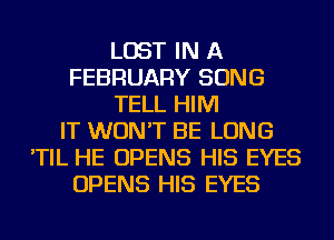 LOST IN A
FEBRUARY SONG
TELL HIM
IT WON'T BE LONG
'TIL HE OPENS HIS EYES
OPENS HIS EYES