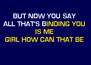 BUT NOW YOU SAY
ALL THAT'S BINDING YOU
IS ME
GIRL HOW CAN THAT BE