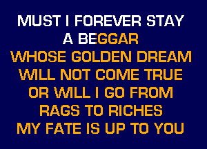 MUST I FOREVER STAY
A BEGGAR
WHOSE GOLDEN DREAM
WILL NOT COME TRUE
0R WILL I GO FROM
RAGS T0 RICHES
MY FATE IS UP TO YOU