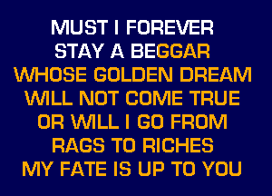 MUST I FOREVER
STAY A BEGGAR
WHOSE GOLDEN DREAM
WILL NOT COME TRUE
0R WILL I GO FROM
RAGS T0 RICHES
MY FATE IS UP TO YOU