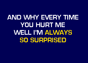 AND WHY EVERY TIME
YOU HURT ME
WELL I'M ALWAYS
SO SURPRISED