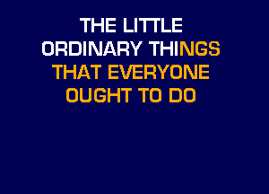 THE LITTLE
ORDINARY THINGS
THAT EVERYONE
OUGHT TO DO