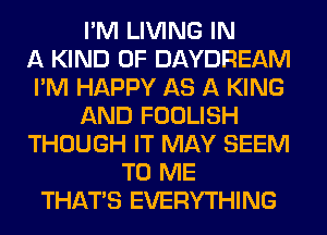 I'M LIVING IN
A KIND OF DAYDREAM
I'M HAPPY AS A KING
AND FOOLISH
THOUGH IT MAY SEEM
TO ME
THAT'S EVERYTHING