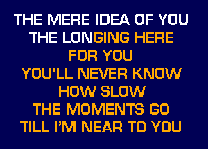 THE MERE IDEA OF YOU
THE LONGING HERE
FOR YOU
YOU'LL NEVER KNOW
HOW SLOW
THE MOMENTS GO
TILL I'M NEAR TO YOU