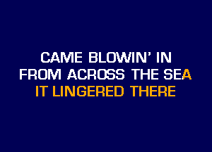 CAME BLOWIN' IN
FROM ACROSS THE SEA
IT LINGERED THERE