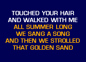 TOUCHED YOUR HAIR
AND WALKED WITH ME
ALL SUMMER LONG
WE SANG A SONG
AND THEN WE STROLLED
THAT GOLDEN SAND