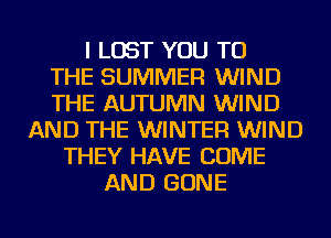 I LOST YOU TO
THE SUMMER WIND
THE AUTUMN WIND
AND THE WINTER WIND
THEY HAVE COME
AND GONE