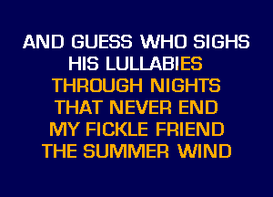 AND GUESS WHO SIGHS
HIS LULLABIES
THROUGH NIGHTS
THAT NEVER END
MY FICKLE FRIEND
THE SUMMER WIND