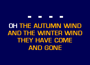 OH THE AUTUMN WIND
AND THE WINTER WIND
THEY HAVE COME

AND GONE
