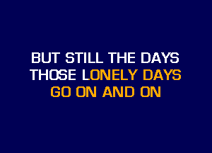 BUT STILL THE DAYS
THOSE LONELY DAYS
GO ON AND ON