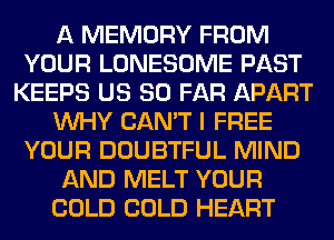 A MEMORY FROM
YOUR LONESOME PAST
KEEPS US SO FAR APART
WHY CAN'T I FREE
YOUR DOUBTFUL MIND
AND MELT YOUR
COLD COLD HEART