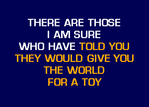 THERE ARE THOSE
I AM SURE
WHO HAVE TOLD YOU
THEY WOULD GIVE YOU
THE WORLD
FOR A TOY