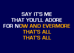 SAY IT'S ME
THAT YOU'LL ADORE
FOR NOW AND EVERMORE
THAT'S ALL
THAT'S ALL