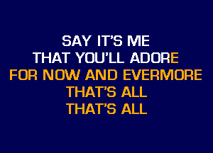 SAY IT'S ME
THAT YOU'LL ADORE
FOR NOW AND EVERMORE
THAT'S ALL
THAT'S ALL