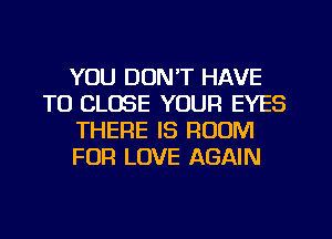 YOU DONT HAVE
TO CLOSE YOUR EYES
THERE IS ROOM
FOR LOVE AGAIN