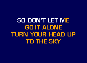 SO DON'T LET ME
GO IT ALONE

TURN YOUR HEAD UP
TO THE SKY