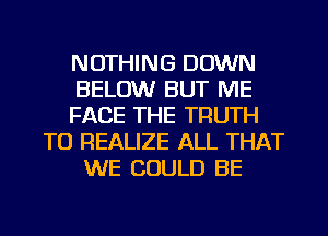 NOTHING DOWN
BELOW BUT ME
FACE THE TRUTH
TO REALIZE ALL THAT
WE COULD BE