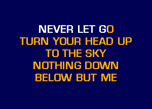 NEVER LET GO
TURN YOUR HEAD UP
TO THE SKY
NOTHING DOWN
BELOW BUT ME
