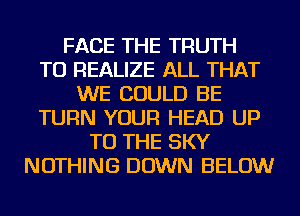 FACE THE TRUTH
TU REALIZE ALL THAT
WE COULD BE
TURN YOUR HEAD UP
TO THE SKY
NOTHING DOWN BELOW