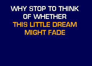 WHY STOP T0 THINK
OF WHETHER
THIS LITI'LE DREAM
MIGHT FADE