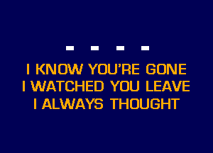 I KNOW YOU'RE GONE
I WATCHED YOU LEAVE

I ALWAYS THOUGHT