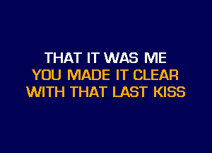 THAT IT WAS ME
YOU MADE IT CLEAR

WITH THAT LAST KISS