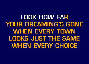 LOOK HOW FAR
YOUR DREAMINGB GONE
WHEN EVERY TOWN
LOOKS JUST THE SAME
WHEN EVERY CHOICE