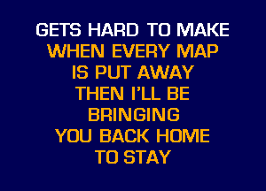 GETS HARD TO MAKE
WHEN EVERY MAP
IS PUT AWAY
THEN I'LL BE
BRINGING
YOU BACK HOME

TO STAY l