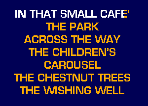 IN THAT SMALL CAFE'
THE PARK
ACROSS THE WAY
THE CHILDREN'S
CAROUSEL
THE CHESTNUT TREES
THE WISHING WELL