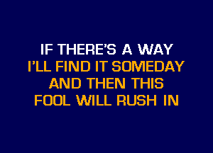 IF THERE'S A WAY
I'LL FIND IT SOMEDAY
AND THEN THIS
FOUL WILL RUSH IN