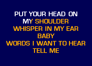 PUT YOUR HEAD ON
MY SHOULDER
WHISPER IN MY EAR
BABY
WORDS I WANT TO HEAR
TELL ME