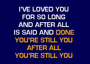 I'VE LOVED YOU
FOR SO LONG
AND AFTER ALL
IS SAID AND DONE
YOU'RE STILL YOU
AFTER ALL
YOU'RE STILL YOU