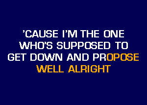 'CAUSE I'M THE ONE
WHO'S SUPPOSED TO
GET DOWN AND PROPOSE
WELL ALRIGHT