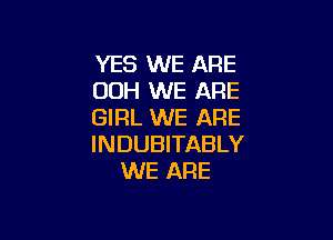 YES WE ARE
00H WE ARE
GIRL WE ARE

INDUBITABLY
WE ARE