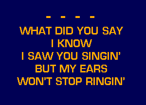 WHAT DID YOU SAY
I KNOW
I SAW YOU SINGIN'
BUT MY EARS
WONT STOP RINGIM