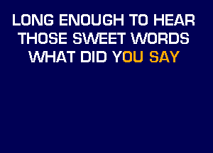 LONG ENOUGH TO HEAR
THOSE SWEET WORDS
WHAT DID YOU SAY