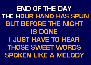 END OF THE DAY
THE HOUR HAND HAS SPUN

BUT BEFORE THE NIGHT
IS DONE
I JUST HAVE TO HEAR
THOSE SWEET WORDS
SPOKEN LIKE A MELODY