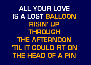 ALL YOUR LOVE
IS A LUST BALLOON
RISIM UP
THROUGH
THE AFTERNOON
'TIL IT COULD FIT ON
THE HEAD OF A PIN