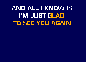 AND ALL I KNOW IS
I'M JUST GLAD
TO SEE YOU AGAIN