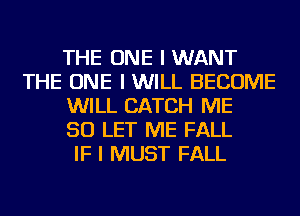 THE ONE I WANT
THE ONE I WILL BECOME
WILL CATCH ME
SO LET ME FALL
IF I MUST FALL